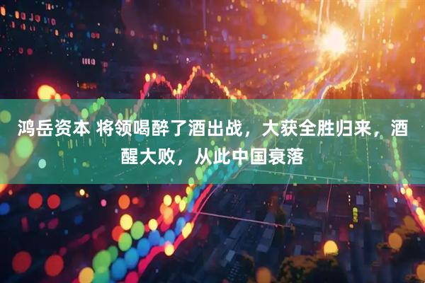 鸿岳资本 将领喝醉了酒出战，大获全胜归来，酒醒大败，从此中国衰落