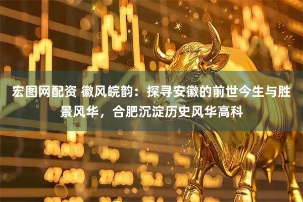 宏图网配资 徽风皖韵：探寻安徽的前世今生与胜景风华，合肥沉淀历史风华高科