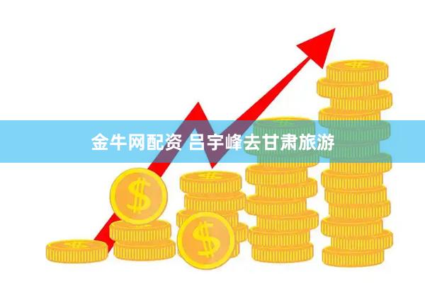金牛网配资 吕宇峰去甘肃旅游