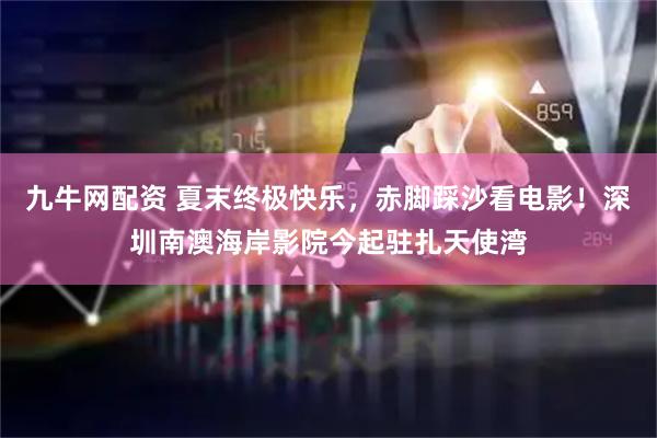 九牛网配资 夏末终极快乐，赤脚踩沙看电影！深圳南澳海岸影院今起驻扎天使湾