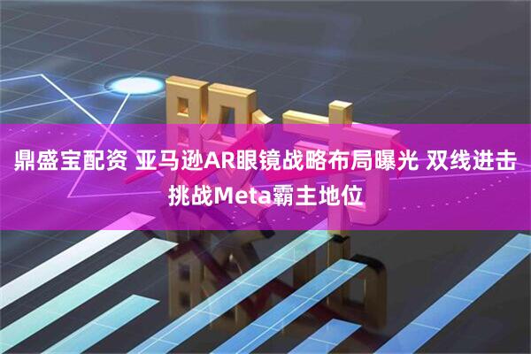 鼎盛宝配资 亚马逊AR眼镜战略布局曝光 双线进击挑战Meta霸主地位