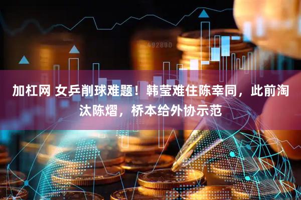 加杠网 女乒削球难题！韩莹难住陈幸同，此前淘汰陈熠，桥本给外协示范