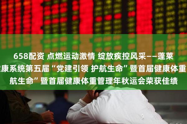 658配资 点燃运动激情 绽放疾控风采——蓬莱区疾控中心在区卫生健康系统第五届“党建引领 护航生命”暨首届健康体重管理年秋运会荣获佳绩