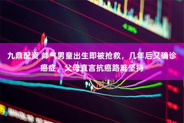九鼎配资 帅气男童出生即被抢救，几年后又确诊癌症，父母直言抗癌路难坚持