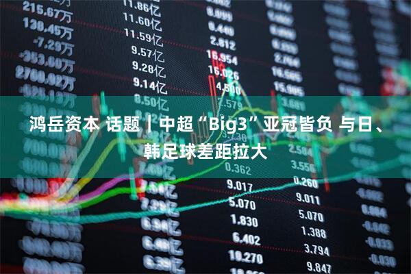 鸿岳资本 话题｜中超“Big3”亚冠皆负 与日、韩足球差距拉大