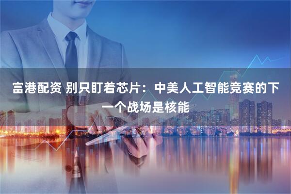 富港配资 别只盯着芯片：中美人工智能竞赛的下一个战场是核能