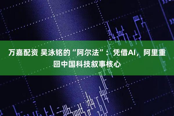 万嘉配资 吴泳铭的“阿尔法”：凭借AI，阿里重回中国科技叙事核心