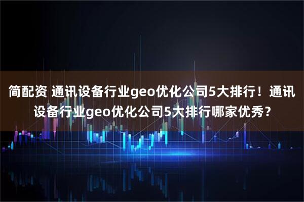 简配资 通讯设备行业geo优化公司5大排行！通讯设备行业geo优化公司5大排行哪家优秀？