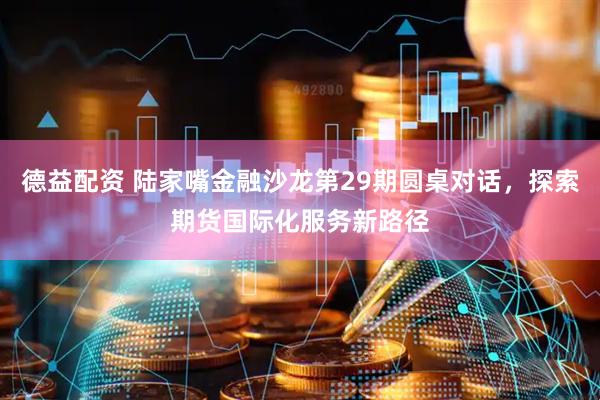 德益配资 陆家嘴金融沙龙第29期圆桌对话，探索期货国际化服务新路径