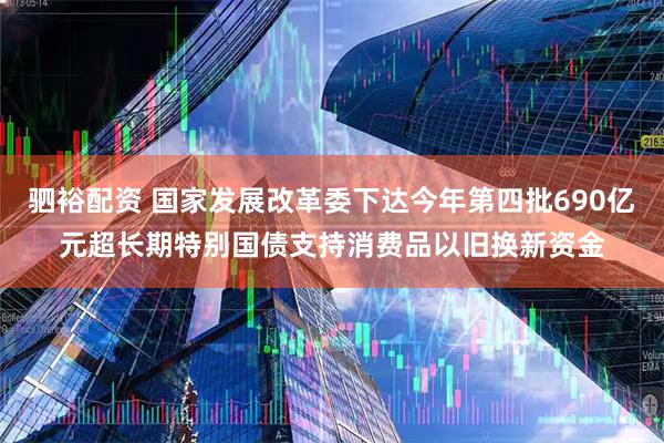 驷裕配资 国家发展改革委下达今年第四批690亿元超长期特别国债支持消费品以旧换新资金