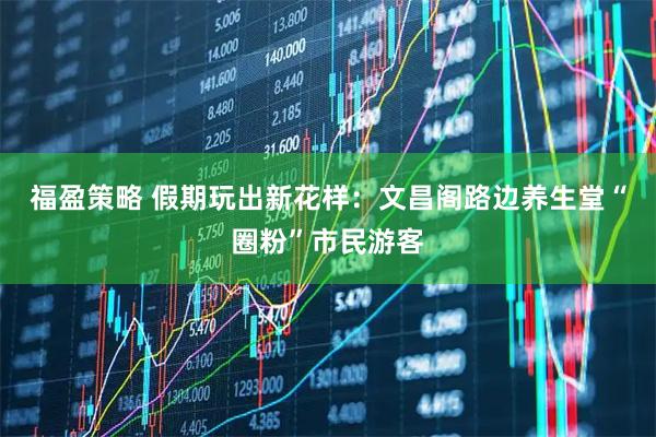 福盈策略 假期玩出新花样：文昌阁路边养生堂“圈粉”市民游客