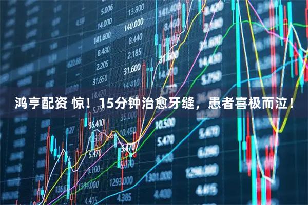 鸿亨配资 惊！15分钟治愈牙缝，患者喜极而泣！