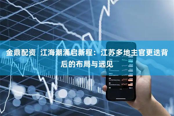 金鼎配资  江海潮涌启新程：江苏多地主官更迭背后的布局与远见