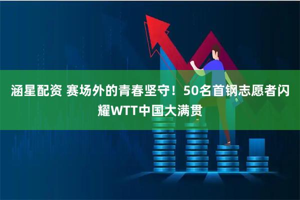 涵星配资 赛场外的青春坚守！50名首钢志愿者闪耀WTT中国大满贯