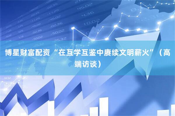 博星财富配资 “在互学互鉴中赓续文明薪火”（高端访谈）