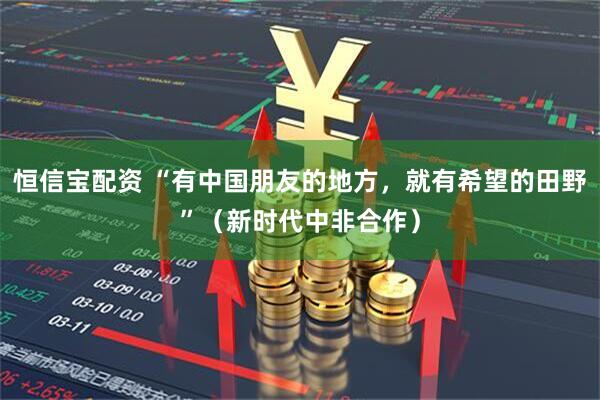 恒信宝配资 “有中国朋友的地方，就有希望的田野”（新时代中非合作）