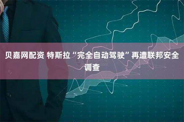 贝嘉网配资 特斯拉“完全自动驾驶”再遭联邦安全调查
