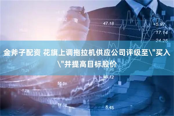 金斧子配资 花旗上调拖拉机供应公司评级至＂买入＂并提高目标股价