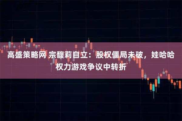 高盛策略网 宗馥莉自立：股权僵局未破，娃哈哈权力游戏争议中转折
