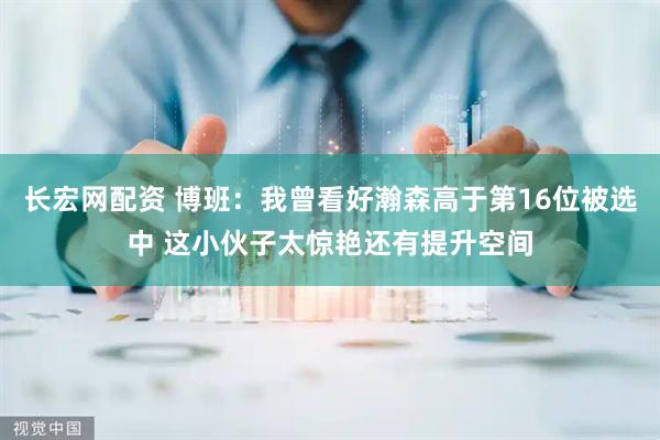 长宏网配资 博班：我曾看好瀚森高于第16位被选中 这小伙子太惊艳还有提升空间