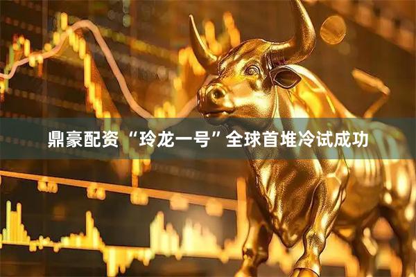 鼎豪配资 “玲龙一号”全球首堆冷试成功