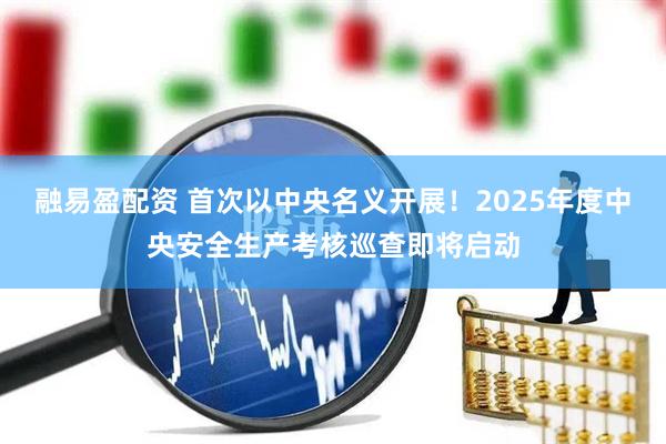 融易盈配资 首次以中央名义开展！2025年度中央安全生产考核巡查即将启动