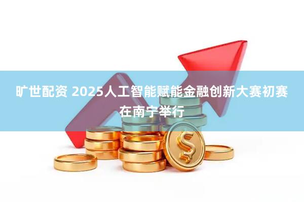 旷世配资 2025人工智能赋能金融创新大赛初赛在南宁举行