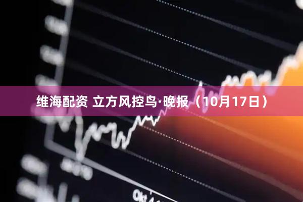 维海配资 立方风控鸟·晚报（10月17日）