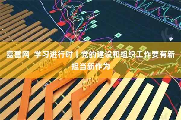 嘉喜网  学习进行时丨党的建设和组织工作要有新担当新作为