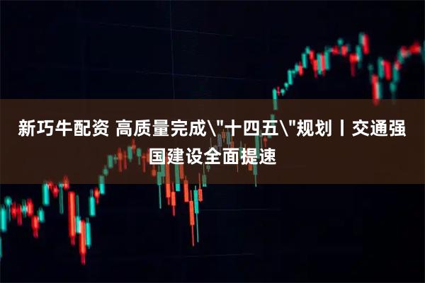 新巧牛配资 高质量完成＂十四五＂规划丨交通强国建设全面提速