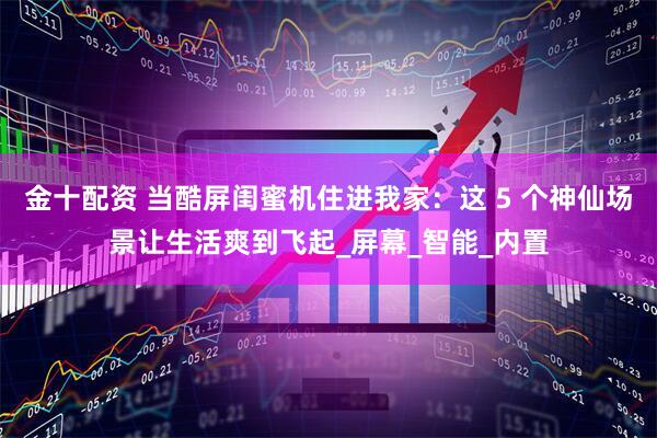 金十配资 当酷屏闺蜜机住进我家：这 5 个神仙场景让生活爽到飞起_屏幕_智能_内置