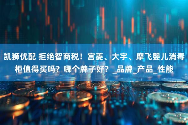 凯狮优配 拒绝智商税！宫菱、大宇、摩飞婴儿消毒柜值得买吗？哪个牌子好？_品牌_产品_性能
