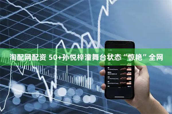 淘配网配资 50+孙悦梓潼舞台状态“惊艳”全网