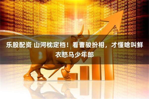 乐股配资 山河枕定档！看曹骏扮相，才懂啥叫鲜衣怒马少年郎