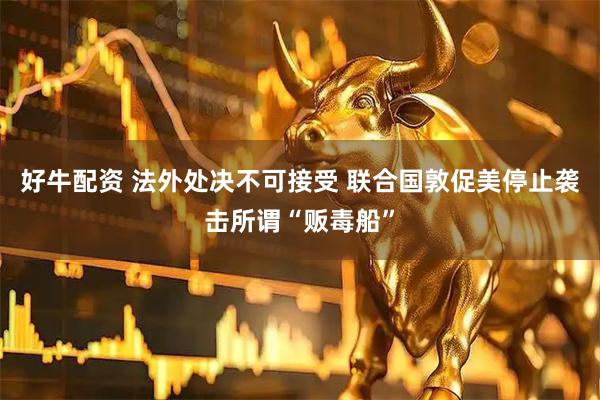 好牛配资 法外处决不可接受 联合国敦促美停止袭击所谓“贩毒船”