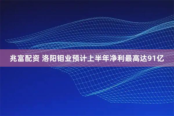 兆富配资 洛阳钼业预计上半年净利最高达91亿