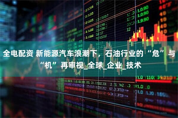 全电配资 新能源汽车浪潮下，石油行业的 “危” 与 “机” 再审视_全球_企业_技术