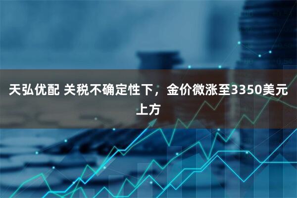 天弘优配 关税不确定性下，金价微涨至3350美元上方