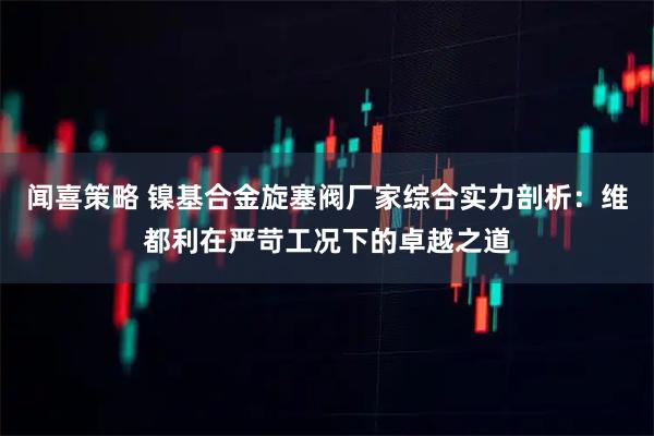 闻喜策略 镍基合金旋塞阀厂家综合实力剖析：维都利在严苛工况下的卓越之道